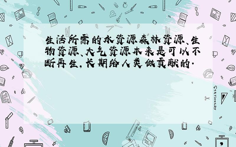 生活所需的水资源森林资源、生物资源、大气资源本来是可以不断再生,长期给人类做贡献的.