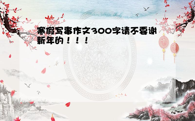 寒假写事作文300字请不要谢新年的！！！