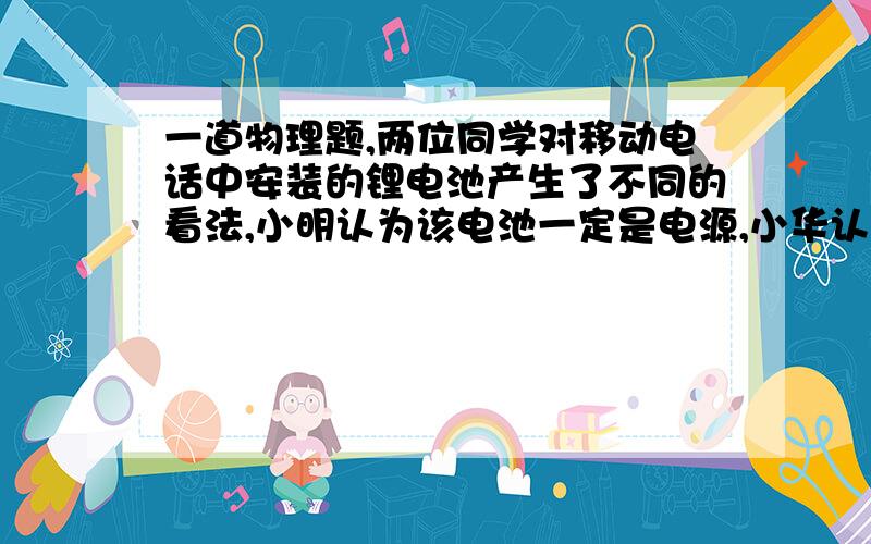 一道物理题,两位同学对移动电话中安装的锂电池产生了不同的看法,小明认为该电池一定是电源,小华认为该电池一定是用电器,你认