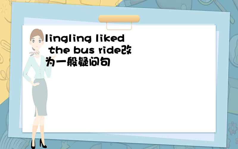 lingling liked the bus ride改为一般疑问句