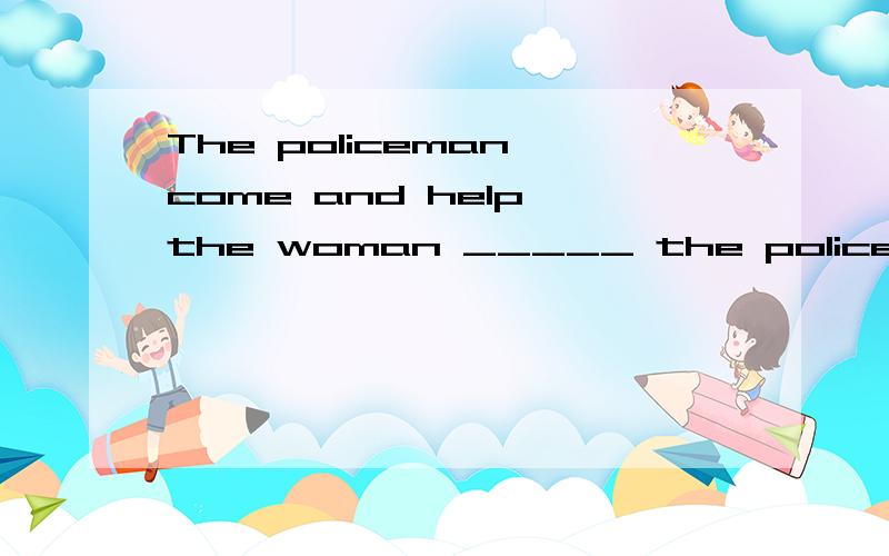 The policeman come and help the woman _____ the policeman __