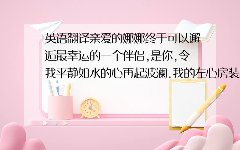 英语翻译亲爱的娜娜终于可以邂逅最幸运的一个伴侣,是你,令我平静如水的心再起波澜.我的左心房装满了血液,右心房装了你,心跳