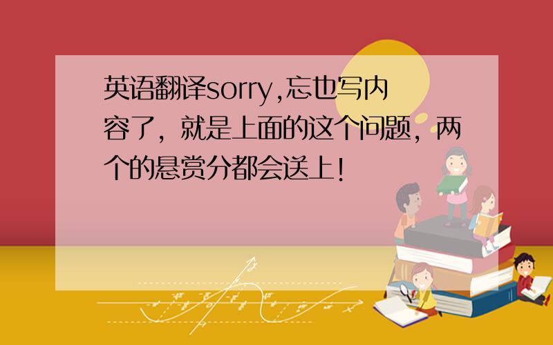 英语翻译sorry,忘也写内容了，就是上面的这个问题，两个的悬赏分都会送上！