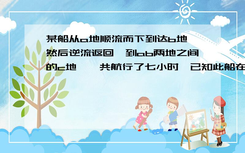 某船从a地顺流而下到达b地,然后逆流返回,到ab两地之间的c地,一共航行了七小时,已知此船在静水中的速度为8000米每小