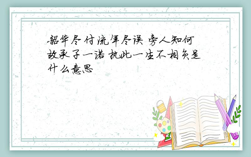 韶华尽付 流年尽误 旁人知何故承子一诺 执此一生不相负是什么意思