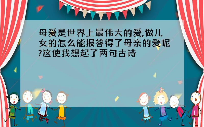 母爱是世界上最伟大的爱,做儿女的怎么能报答得了母亲的爱呢?这使我想起了两句古诗