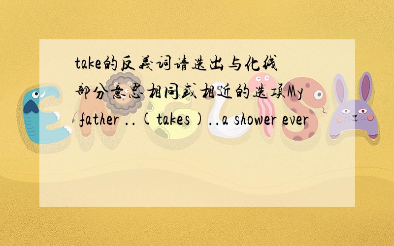 take的反义词请选出与化线部分意思相同或相近的选项My father ..(takes)..a shower ever