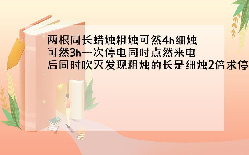 两根同长蜡烛粗烛可然4h细烛可然3h一次停电同时点然来电后同时吹灭发现粗烛的长是细烛2倍求停电时间