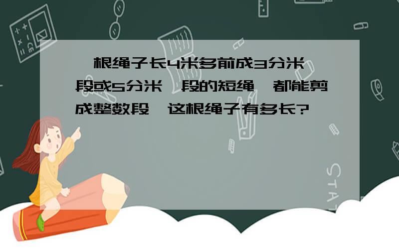 一根绳子长4米多前成3分米一段或5分米一段的短绳,都能剪成整数段,这根绳子有多长?