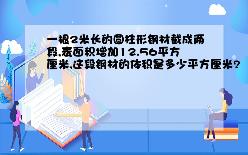 一根2米长的圆柱形钢材截成两段,表面积增加12.56平方厘米,这段钢材的体积是多少平方厘米?