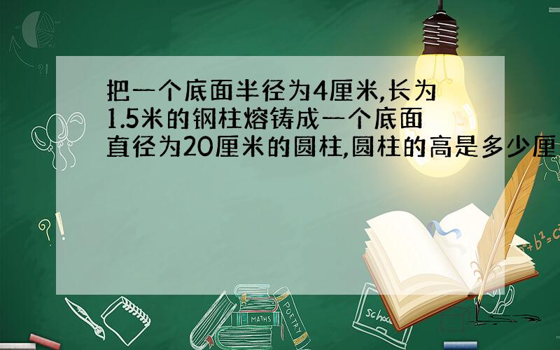 把一个底面半径为4厘米,长为1.5米的钢柱熔铸成一个底面直径为20厘米的圆柱,圆柱的高是多少厘米?