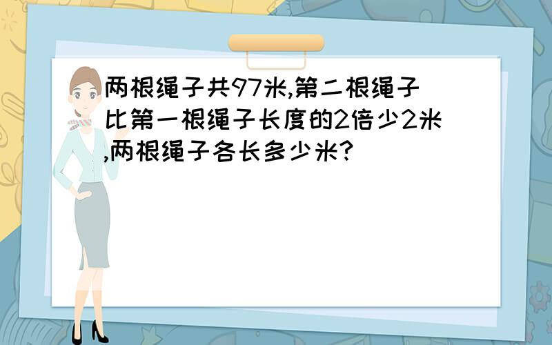 两根绳子共97米,第二根绳子比第一根绳子长度的2倍少2米,两根绳子各长多少米?