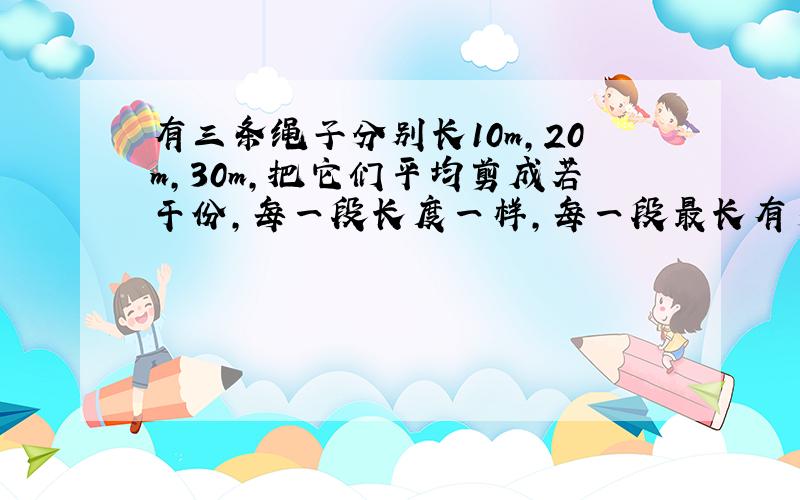 有三条绳子分别长10m,20m,30m,把它们平均剪成若干份,每一段长度一样,每一段最长有多长?一共剪成多少段