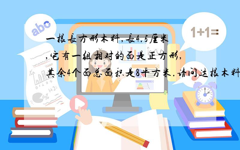 一根长方形木料,长4.5厘米,它有一组相对的面是正方形,其余4个面总面积是8平方米.请问这根木料的体积.