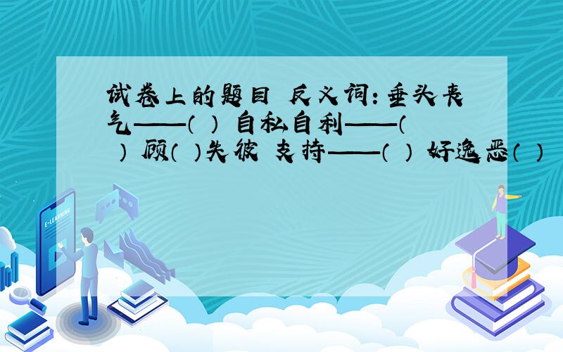 试卷上的题目 反义词：垂头丧气——（ ） 自私自利——（ ） 顾（ ）失彼 支持——（ ） 好逸恶（ ）