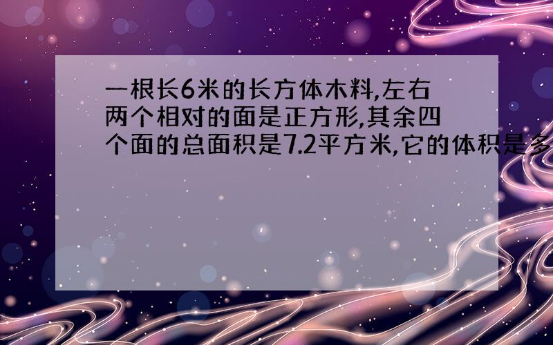 一根长6米的长方体木料,左右两个相对的面是正方形,其余四个面的总面积是7.2平方米,它的体积是多少立方