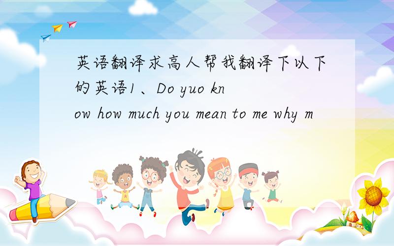 英语翻译求高人帮我翻译下以下的英语1、Do yuo know how much you mean to me why m