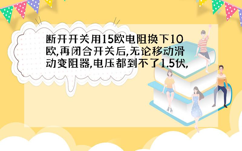 断开开关用15欧电阻换下10欧,再闭合开关后,无论移动滑动变阻器,电压都到不了1.5伏,