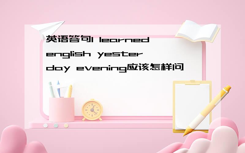 英语答句l learned english yesterday evening应该怎样问