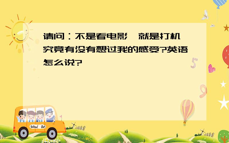 请问：不是看电影,就是打机,究竟有没有想过我的感受?英语怎么说?