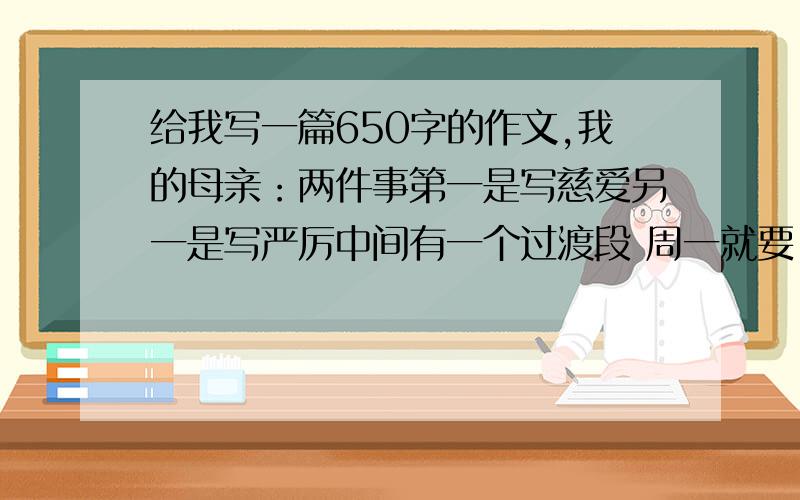 给我写一篇650字的作文,我的母亲：两件事第一是写慈爱另一是写严厉中间有一个过渡段 周一就要