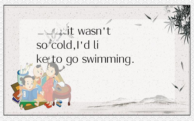 ___ it wasn't so cold,I'd like to go swimming.