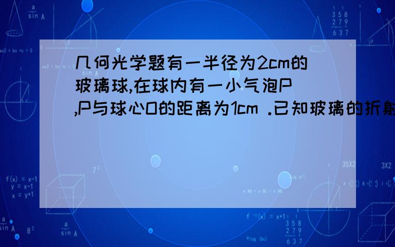 几何光学题有一半径为2cm的玻璃球,在球内有一小气泡P ,P与球心O的距离为1cm .已知玻璃的折射率为1.5 ,用眼沿