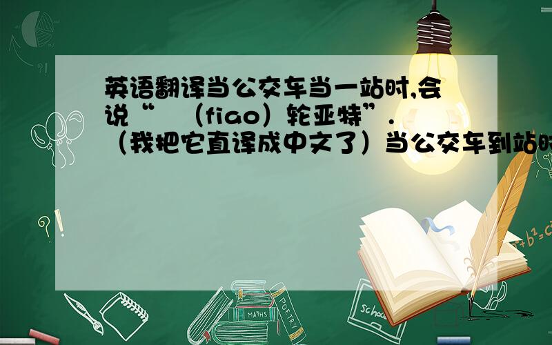 英语翻译当公交车当一站时,会说“覅（fiao）轮亚特”.（我把它直译成中文了）当公交车到站时,会说“we are 套灭n