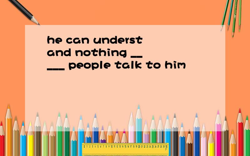 he can understand nothing _____ people talk to him