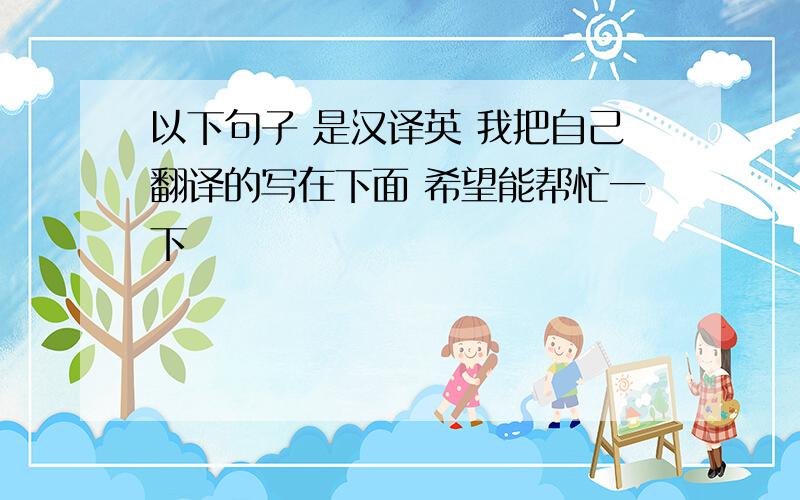 以下句子 是汉译英 我把自己翻译的写在下面 希望能帮忙一下