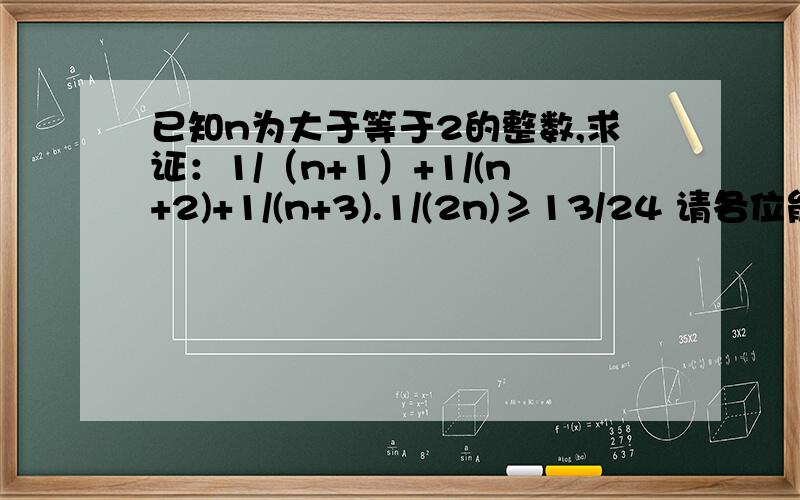 已知n为大于等于2的整数,求证：1/（n+1）+1/(n+2)+1/(n+3).1/(2n)≥13/24 请各位能够耐心