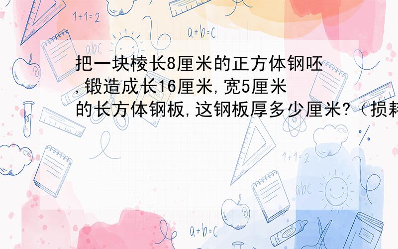 把一块棱长8厘米的正方体钢呸,锻造成长16厘米,宽5厘米的长方体钢板,这钢板厚多少厘米?（损耗不计)