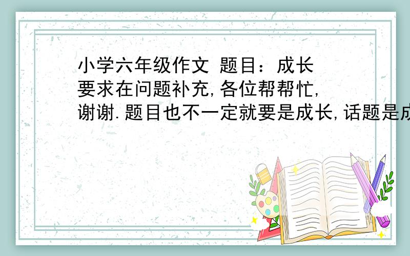 小学六年级作文 题目：成长 要求在问题补充,各位帮帮忙,谢谢.题目也不一定就要是成长,话题是成长.速度