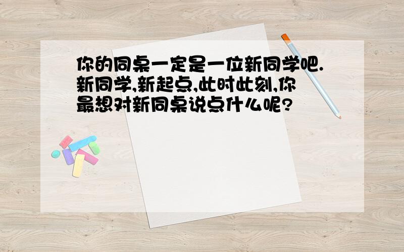 你的同桌一定是一位新同学吧.新同学,新起点,此时此刻,你最想对新同桌说点什么呢?