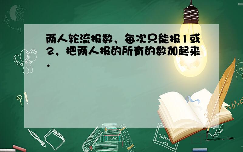 两人轮流报数，每次只能报1或2，把两人报的所有的数加起来．