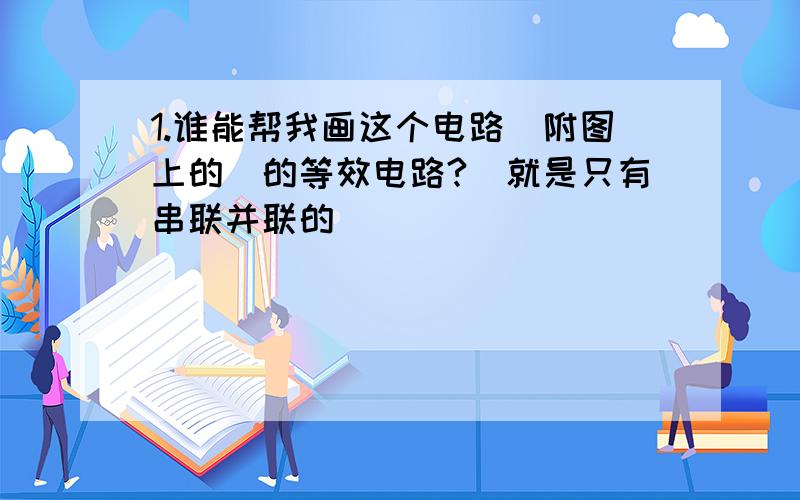 1.谁能帮我画这个电路（附图上的）的等效电路?（就是只有串联并联的）