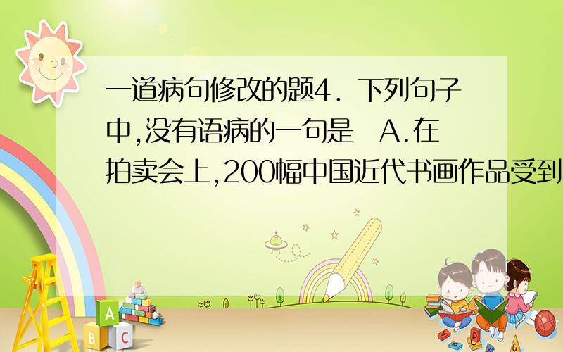 一道病句修改的题4．下列句子中,没有语病的一句是A.在拍卖会上,200幅中国近代书画作品受到收藏家的热烈追捧,每幅作品