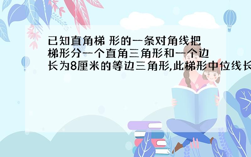 已知直角梯 形的一条对角线把梯形分一个直角三角形和一个边长为8厘米的等边三角形,此梯形中位线长为多少