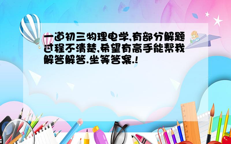 一道初三物理电学,有部分解题过程不清楚,希望有高手能帮我解答解答.坐等答案.!