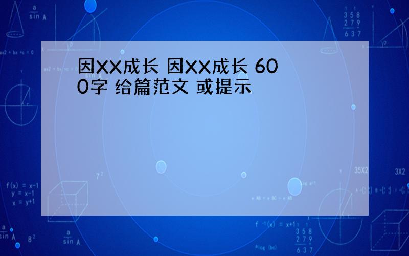 因XX成长 因XX成长 600字 给篇范文 或提示