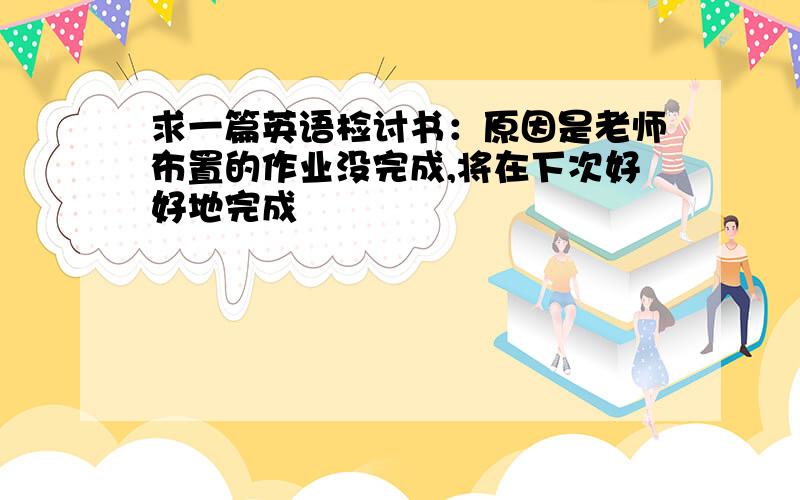 求一篇英语检讨书：原因是老师布置的作业没完成,将在下次好好地完成