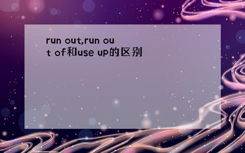 run out,run out of和use up的区别