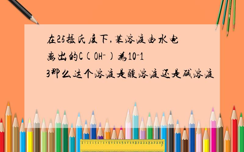 在25摄氏度下,某溶液由水电离出的C(OH－)为10－13那么这个溶液是酸溶液还是碱溶液