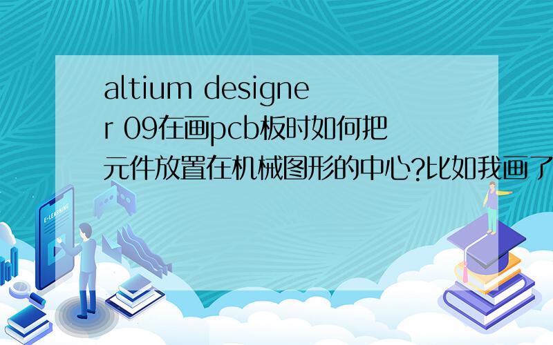 altium designer 09在画pcb板时如何把元件放置在机械图形的中心?比如我画了个圆,元件要放置在中心.