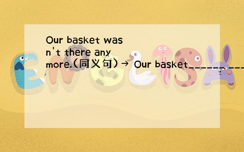 Our basket wasn't there any more.(同义句)→ Our basket______ ___