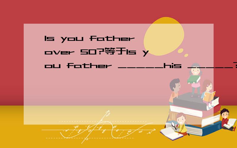 Is you father over 50?等于Is you father _____his _____?