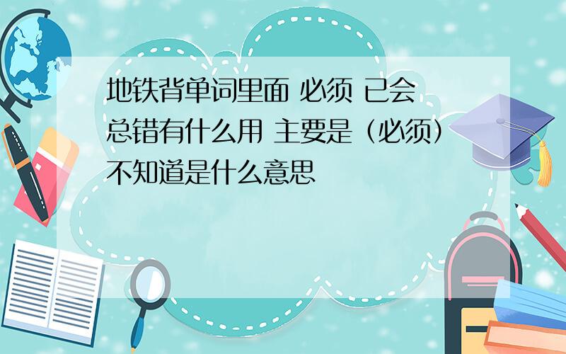 地铁背单词里面 必须 已会 总错有什么用 主要是（必须）不知道是什么意思