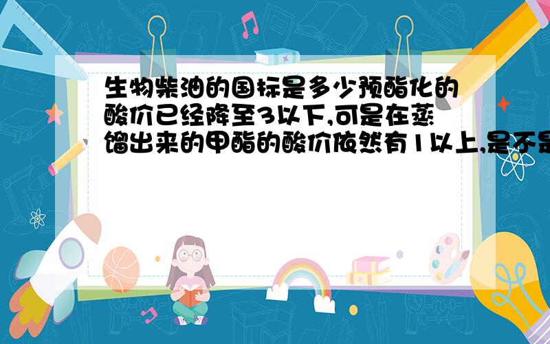 生物柴油的国标是多少预酯化的酸价已经降至3以下,可是在蒸馏出来的甲酯的酸价依然有1以上,是不是在制取过程中,某个环节出现