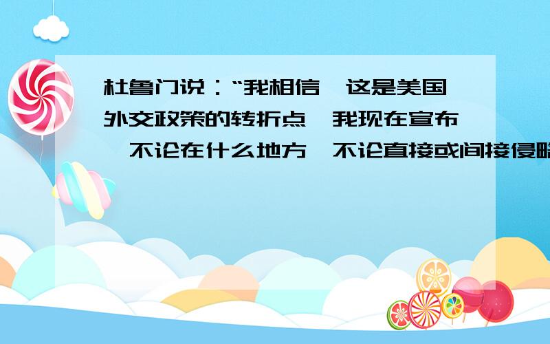 杜鲁门说：“我相信,这是美国外交政策的转折点,我现在宣布,不论在什么地方,不论直接或间接侵略威胁了和平,都与美国安全有关