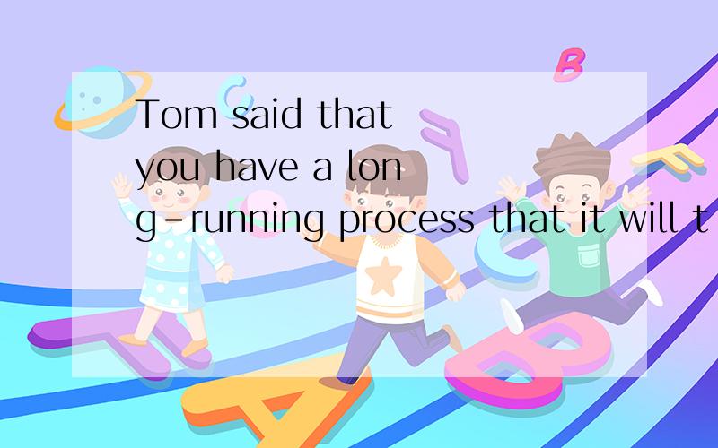 Tom said that you have a long-running process that it will t